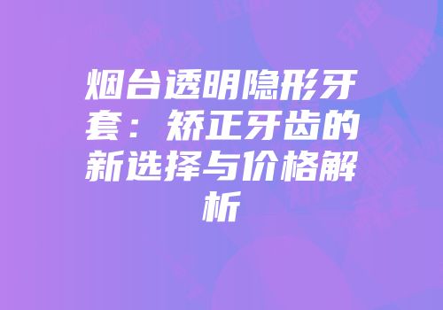 烟台透明隐形牙套：矫正牙齿的新选择与价格解析