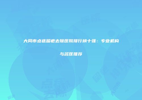 大同市点痣留疤去除医院排行榜十强：专业机构与名医推荐