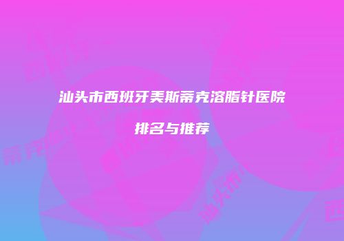 汕头市西班牙美斯蒂克溶脂针医院排名与推荐