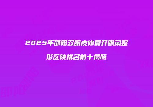 2025年邵阳双眼皮修复开眼角整形医院排名前十揭晓