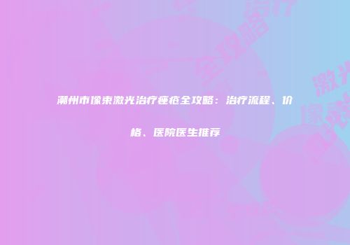 潮州市像束激光治疗痤疮全攻略：治疗流程、价格、医院医生推荐