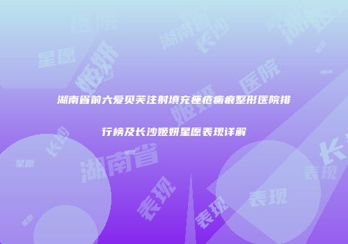 湖南省前六爱贝芙注射填充痤疮瘢痕整形医院排行榜及长沙姬妍星愿表现详解