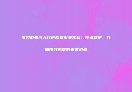 铜陵市第四人民医院整形美容科：技术精湛、口碑良好的整形美容机构