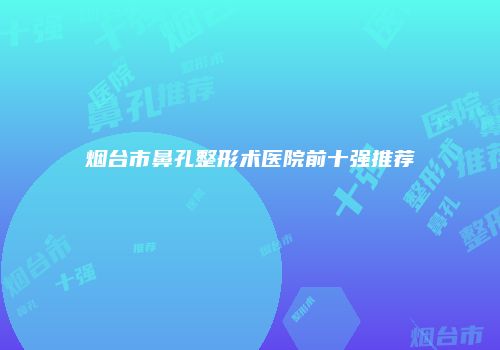 烟台市鼻孔整形术医院前十强推荐
