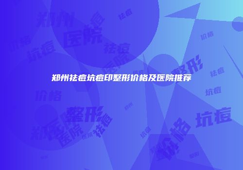 郑州祛痘坑痘印整形价格及医院推荐
