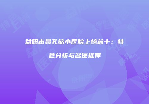 益阳市鼻孔缩小医院上榜前十：特色分析与名医推荐