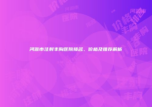 河源市注射丰胸医院排名、价格及推荐解析