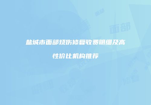 盐城市面部烧伤修复收费明细及高性价比机构推荐