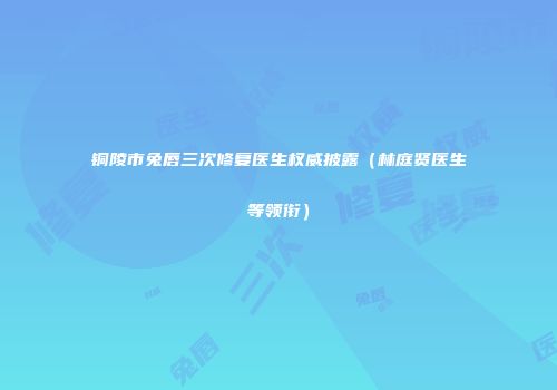铜陵市兔唇三次修复医生权威披露（林庭贤医生等领衔）