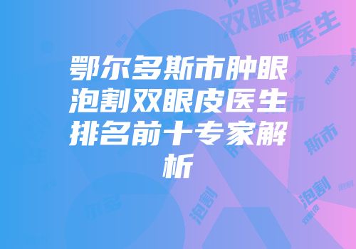 鄂尔多斯市肿眼泡割双眼皮医生排名前十专家解析