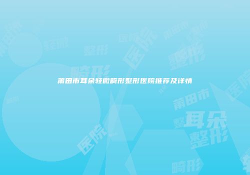 莆田市耳朵轻微畸形整形医院推荐及详情