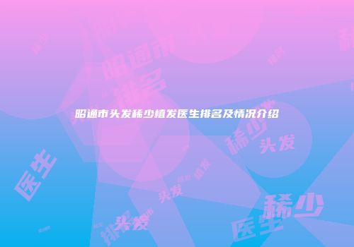 昭通市头发稀少植发医生排名及情况介绍