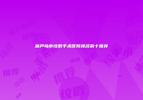 葫芦岛市纹唇手术医院排名前十推荐