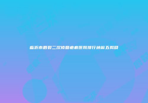 临沂市唇裂二次修复疤痕医院排行榜前五揭晓