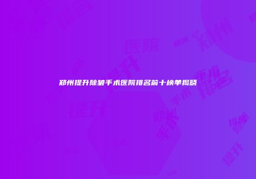 郑州提升除皱手术医院排名前十榜单揭晓