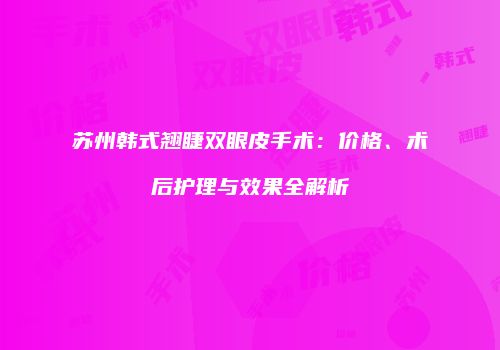 苏州韩式翘睫双眼皮手术：价格、术后护理与效果全解析