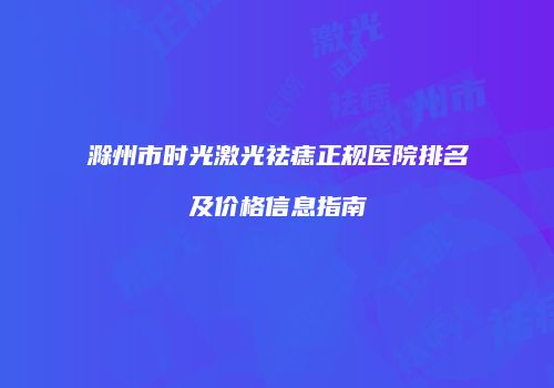 滁州市时光激光祛痣正规医院排名及价格信息指南