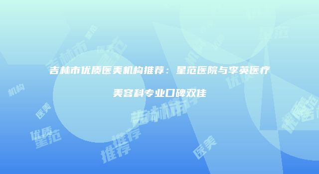 吉林市优质医美机构推荐：星范医院与李英医疗美容科专业口碑双佳