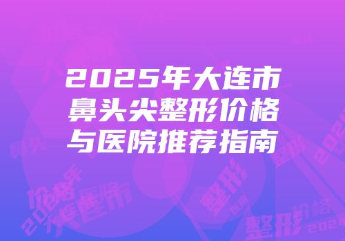 2025年大连市鼻头尖整形价格与医院推荐指南