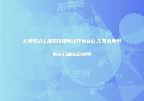 东莞眼袋去除整形医院排行前8位,东莞市厚街医院口碑安利爆表