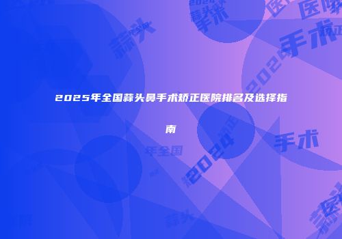 2025年全国蒜头鼻手术矫正医院排名及选择指南