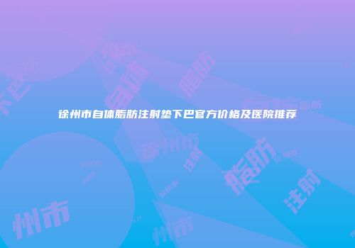 徐州市自体脂肪注射垫下巴官方价格及医院推荐