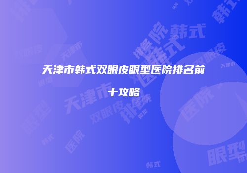 天津市韩式双眼皮眼型医院排名前十攻略