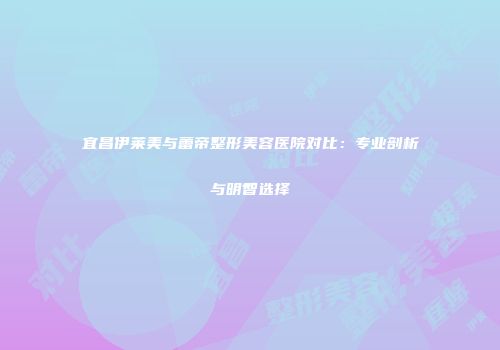 宜昌伊莱美与蕾帝整形美容医院对比：专业剖析与明智选择