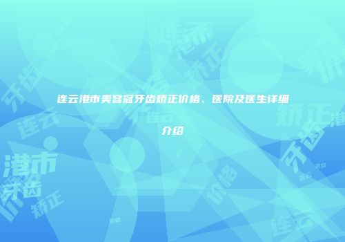 连云港市美容冠牙齿矫正价格、医院及医生详细介绍