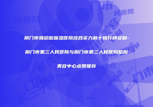 荆门市玻尿酸保湿医院综合实力前十排行榜安利-荆门市第三人民医院与荆门市第三人民医院整形美容中心点赞推荐