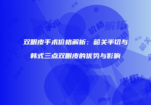 双眼皮手术价格解析：韶关半切与韩式三点双眼皮的优势与影响