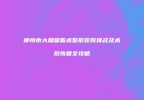 柳州市大腿吸脂术整形医院排名及术后恢复全攻略