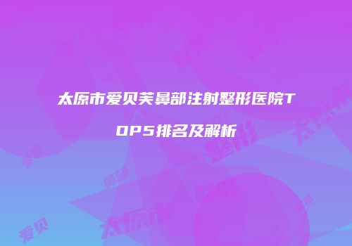 太原市爱贝芙鼻部注射整形医院TOP5排名及解析