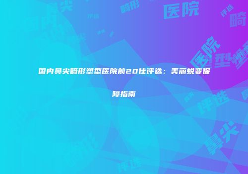 国内鼻尖畸形塑型医院前20佳评选：美丽蜕变保障指南