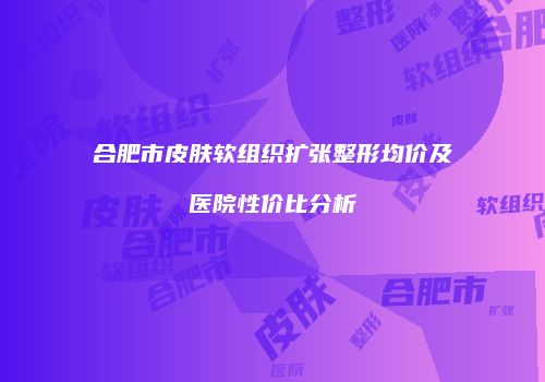 合肥市皮肤软组织扩张整形均价及医院性价比分析