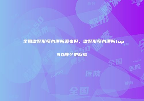 全国微整形瘦身医院哪家好：微整形瘦身医院top50哪个更权威