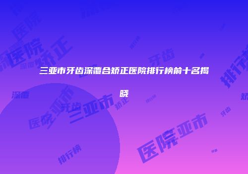 三亚市牙齿深覆合矫正医院排行榜前十名揭晓