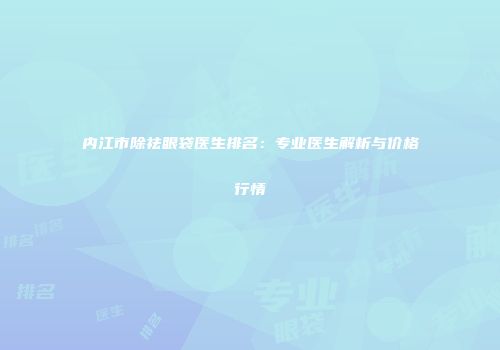 内江市除祛眼袋医生排名：专业医生解析与价格行情
