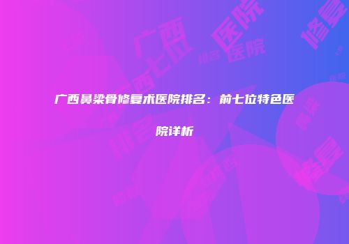 广西鼻梁骨修复术医院排名：前七位特色医院详析