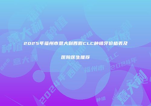 2025年福州市意大利西傲CLC种植牙价格表及医院医生推荐