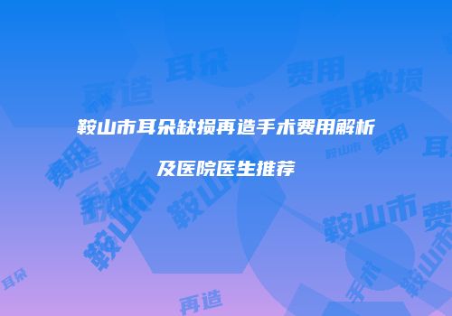 鞍山市耳朵缺损再造手术费用解析及医院医生推荐