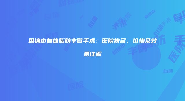盘锦市自体脂肪丰臀手术:医院排名、价格及效果详解