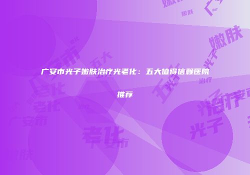 广安市光子嫩肤治疗光老化：五大值得信赖医院推荐