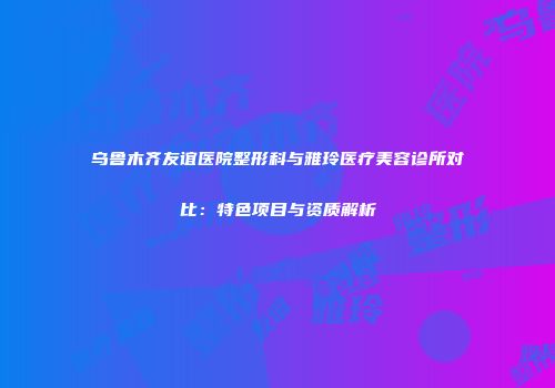 乌鲁木齐友谊医院整形科与雅玲医疗美容诊所对比：特色项目与资质解析