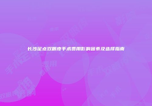 长沙定点双眼皮手术费用影响因素及选择指南