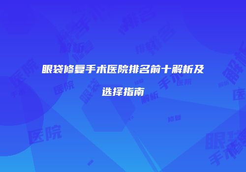 眼袋修复手术医院排名前十解析及选择指南