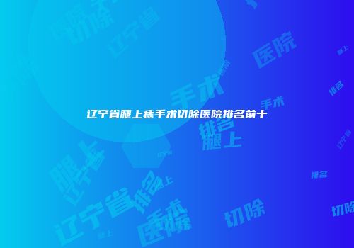 辽宁省腿上痣手术切除医院排名前十