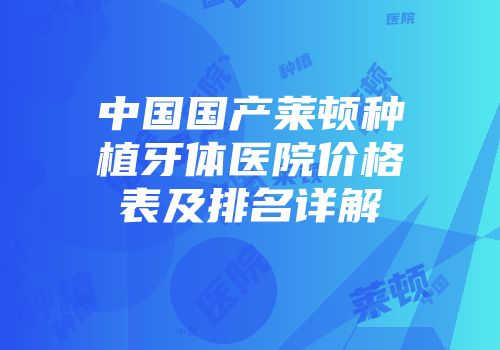 中国国产莱顿种植牙体医院价格表及排名详解