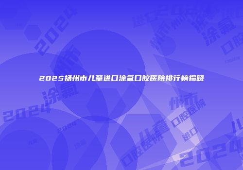 2025扬州市儿童进口涂氟口腔医院排行榜揭晓