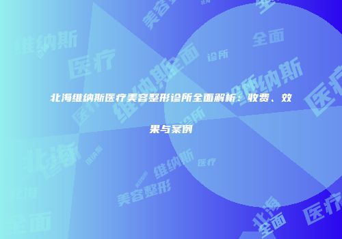 北海维纳斯医疗美容整形诊所全面解析:收费、效果与案例